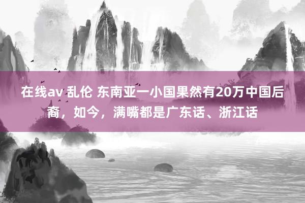 在线av 乱伦 东南亚一小国果然有20万中国后裔，如今，满嘴都是广东话、浙江话