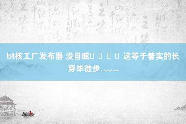 bt核工厂发布器 没目眩❗️❗️这等于着实的长穿毕徒步……