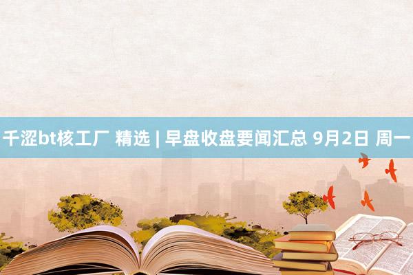 千涩bt核工厂 精选 | 早盘收盘要闻汇总 9月2日 周一