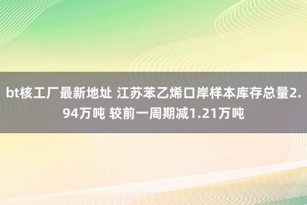 bt核工厂最新地址 江苏苯乙烯口岸样本库存总量2.94万吨 较前一周期减1.21万吨