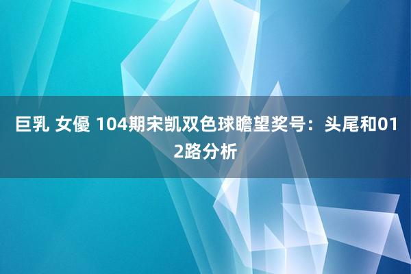 巨乳 女優 104期宋凯双色球瞻望奖号：头尾和012路分析