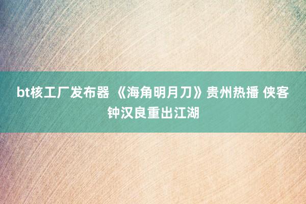 bt核工厂发布器 《海角明月刀》贵州热播 侠客钟汉良重出江湖