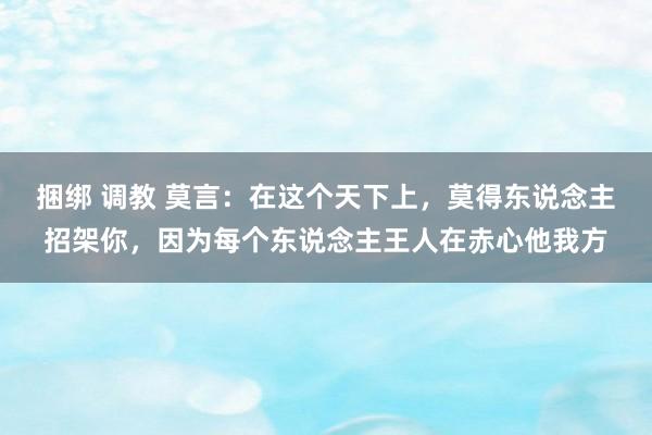 捆绑 调教 莫言：在这个天下上，莫得东说念主招架你，因为每个东说念主王人在赤心他我方