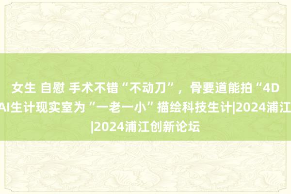 女生 自慰 手术不错“不动刀”，骨要道能拍“4D大片”，AI生计现实室为“一老一小”描绘科技生计|2024浦江创新论坛