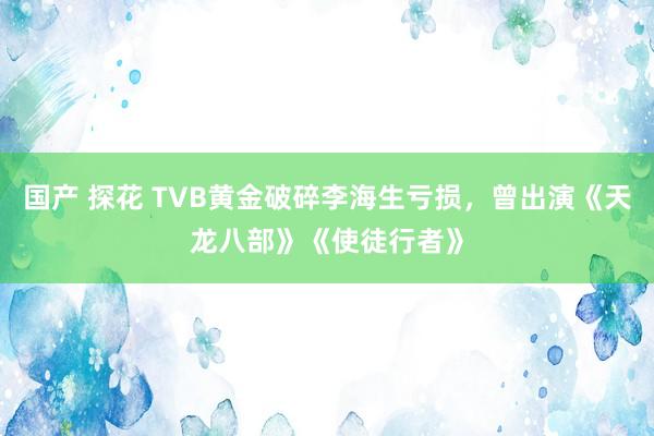 国产 探花 TVB黄金破碎李海生亏损，曾出演《天龙八部》《使徒行者》