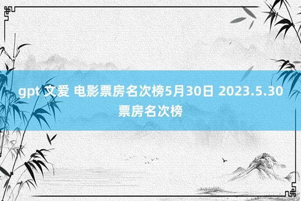 gpt 文爱 电影票房名次榜5月30日 2023.5.30票房名次榜