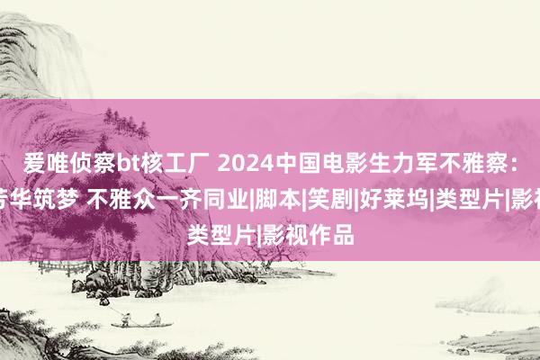 爰唯侦察bt核工厂 2024中国电影生力军不雅察：十年芳华筑梦 不雅众一齐同业|脚本|笑剧|好莱坞|类型片|影视作品