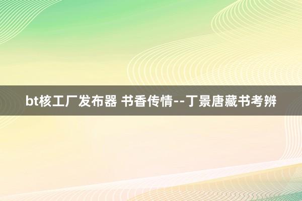 bt核工厂发布器 书香传情--丁景唐藏书考辨