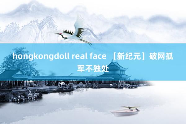 hongkongdoll real face 【新纪元】破网孤军不独处