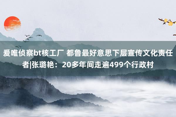 爰唯侦察bt核工厂 都鲁最好意思下层宣传文化责任者|张璐艳：20多年间走遍499个行政村