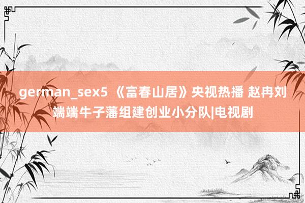 german_sex5 《富春山居》央视热播 赵冉刘端端牛子藩组建创业小分队|电视剧