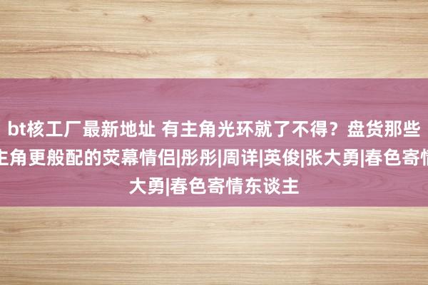 bt核工厂最新地址 有主角光环就了不得？盘货那些比男女主角更般配的荧幕情侣|彤彤|周详|英俊|张大勇|春色寄情东谈主