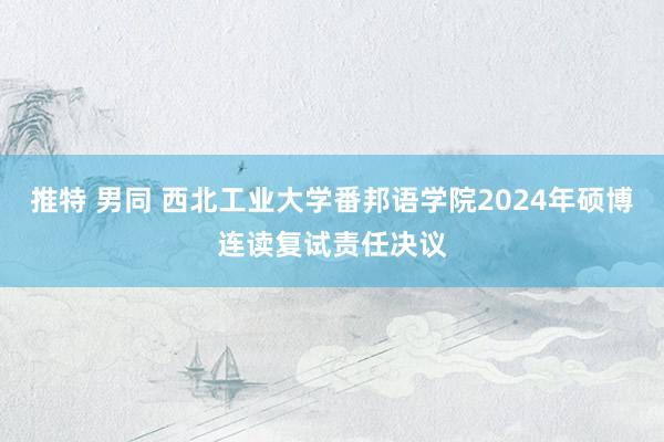 推特 男同 西北工业大学番邦语学院2024年硕博连读复试责任决议