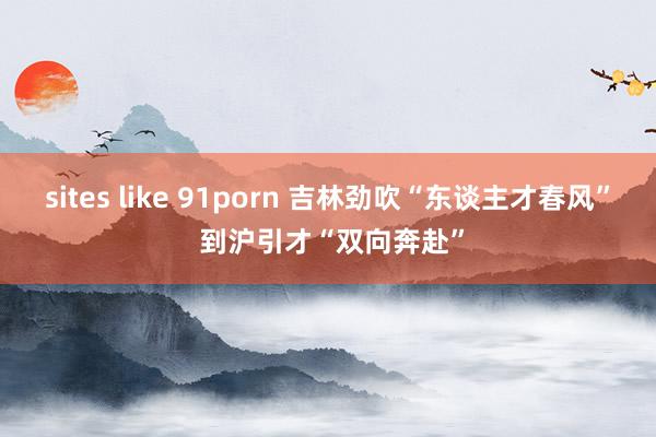 sites like 91porn 吉林劲吹“东谈主才春风” 到沪引才“双向奔赴”