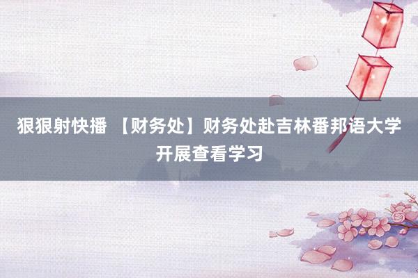 狠狠射快播 【财务处】财务处赴吉林番邦语大学开展查看学习