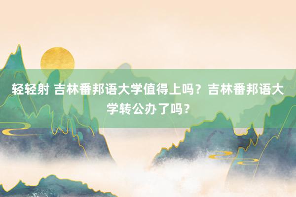 轻轻射 吉林番邦语大学值得上吗？吉林番邦语大学转公办了吗？