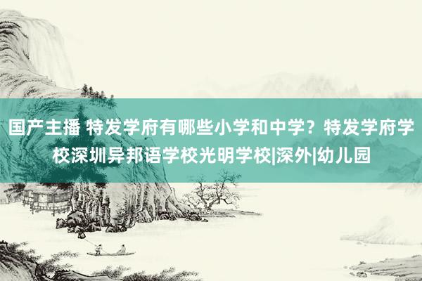 国产主播 特发学府有哪些小学和中学？特发学府学校深圳异邦语学校光明学校|深外|幼儿园