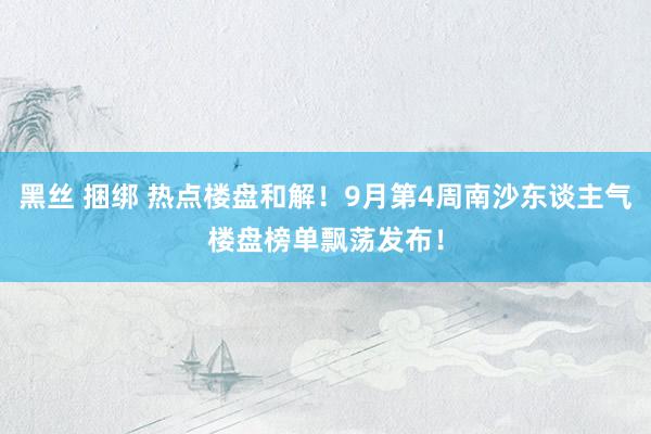 黑丝 捆绑 热点楼盘和解！9月第4周南沙东谈主气楼盘榜单飘荡发布！