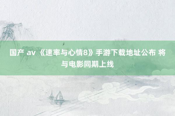 国产 av 《速率与心情8》手游下载地址公布 将与电影同期上线