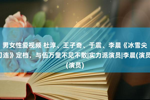 男女性爱视频 杜淳、王子奇、于震、李晨《冰雪尖刀连》定档，与伍万里不见不散|实力派演员|李晨(演员)