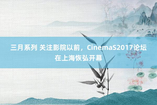 三月系列 关注影院以前，CinemaS2017论坛在上海恢弘开幕