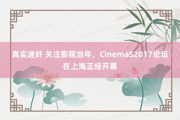 真实迷奸 关注影院当年，CinemaS2017论坛在上海正经开幕