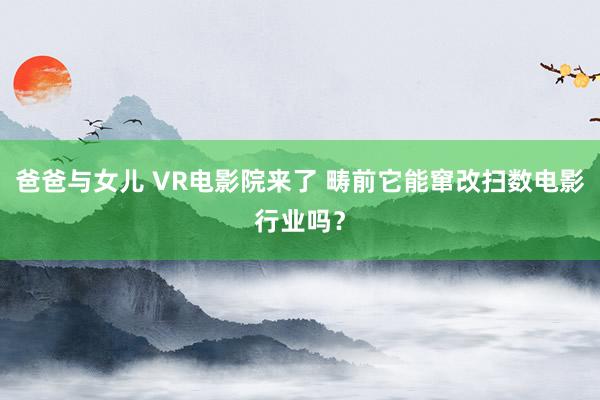 爸爸与女儿 VR电影院来了 畴前它能窜改扫数电影行业吗？