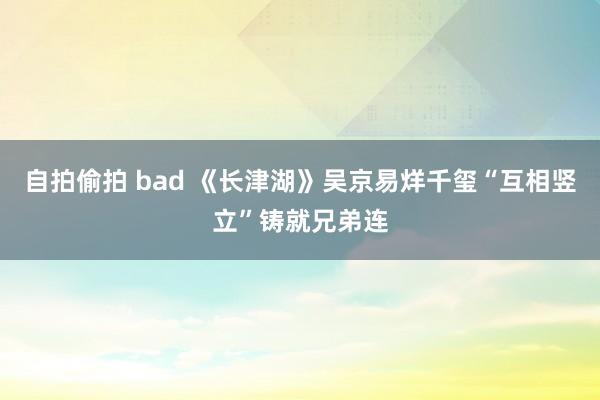 自拍偷拍 bad 《长津湖》吴京易烊千玺“互相竖立”铸就兄弟连