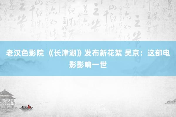 老汉色影院 《长津湖》发布新花絮 吴京：这部电影影响一世