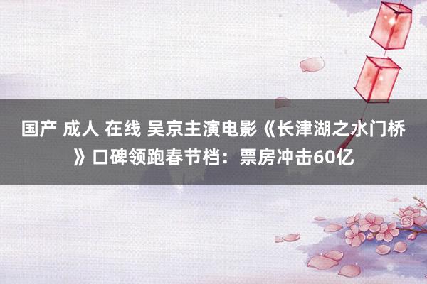 国产 成人 在线 吴京主演电影《长津湖之水门桥》口碑领跑春节档：票房冲击60亿