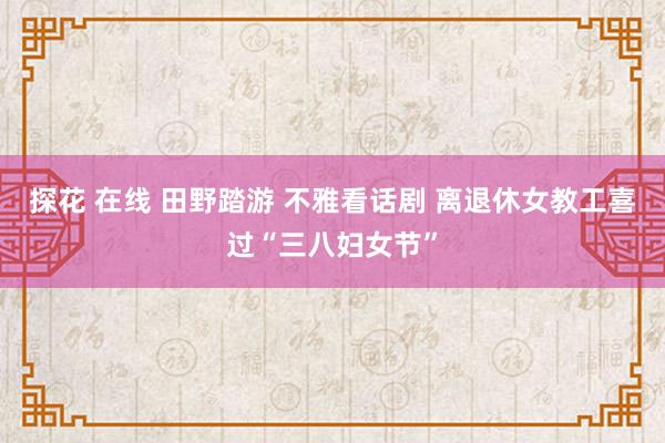 探花 在线 田野踏游 不雅看话剧 离退休女教工喜过“三八妇女节”