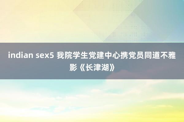 indian sex5 我院学生党建中心携党员同道不雅影《长津湖》