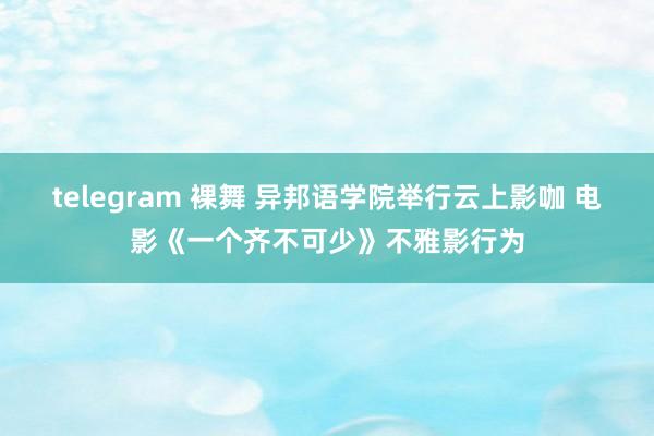 telegram 裸舞 异邦语学院举行云上影咖 电影《一个齐不可少》不雅影行为