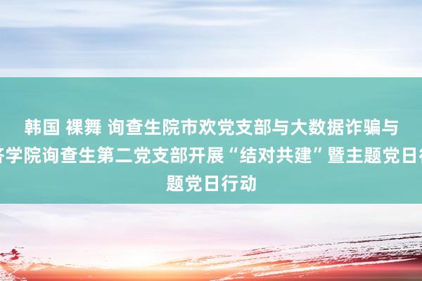 韩国 裸舞 询查生院市欢党支部与大数据诈骗与经济学院询查生第二党支部开展“结对共建”暨主题党日行动