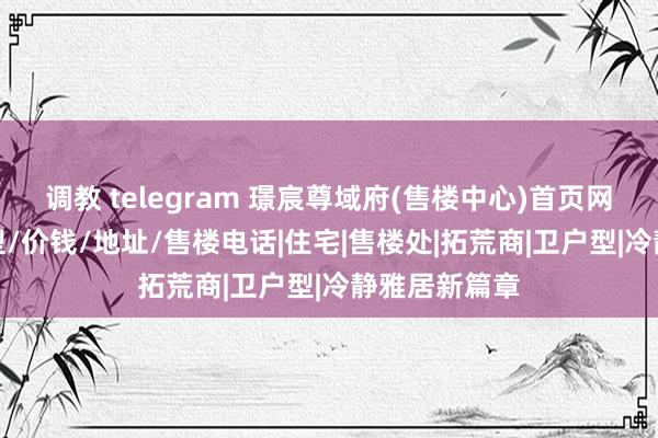 调教 telegram 璟宸尊域府(售楼中心)首页网站/价钱/户型/价钱/地址/售楼电话|住宅|售楼处|拓荒商|卫户型|冷静雅居新篇章