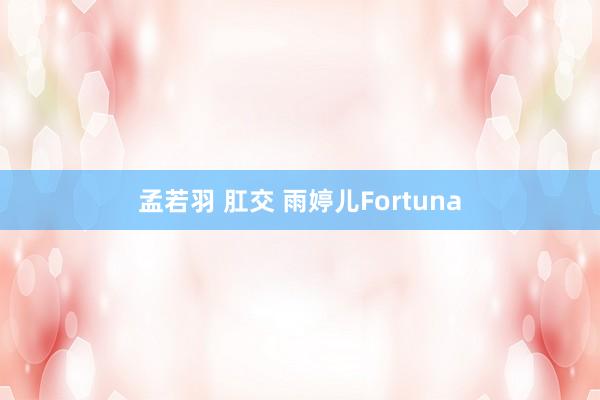 孟若羽 肛交 雨婷儿Fortuna