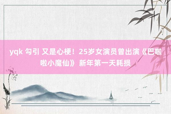 yqk 勾引 又是心梗！25岁女演员曾出演《巴啦啦小魔仙》 新年第一天耗损