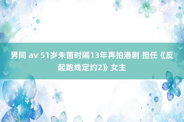 男同 av 51岁朱茵时隔13年再拍港剧 担任《反起跑线定约2》女主