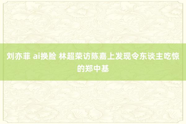 刘亦菲 ai换脸 林超荣访陈嘉上　发现令东谈主吃惊的郑中基