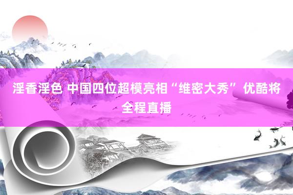 淫香淫色 中国四位超模亮相“维密大秀” 优酷将全程直播