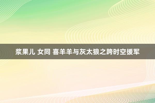 浆果儿 女同 喜羊羊与灰太狼之跨时空援军