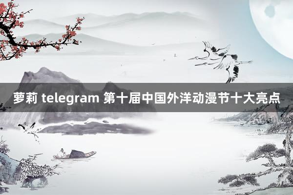 萝莉 telegram 第十届中国外洋动漫节十大亮点