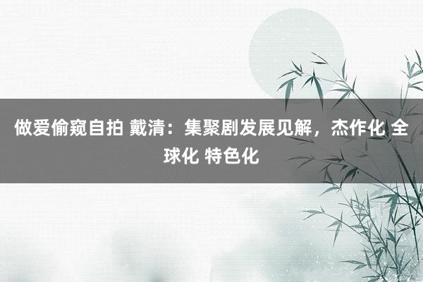 做爱偷窥自拍 戴清：集聚剧发展见解，杰作化 全球化 特色化