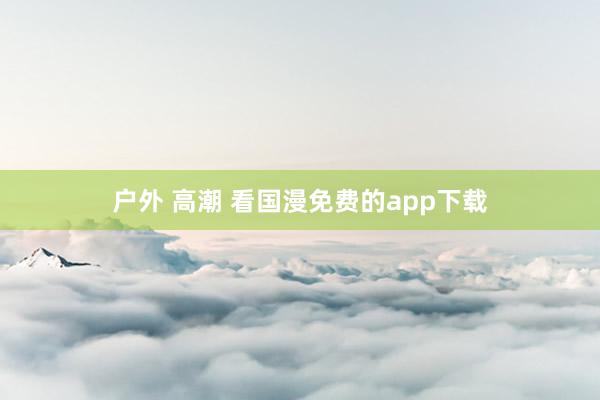 户外 高潮 看国漫免费的app下载