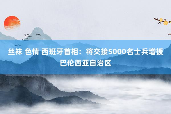 丝袜 色情 西班牙首相：将交接5000名士兵增援巴伦西亚自治区