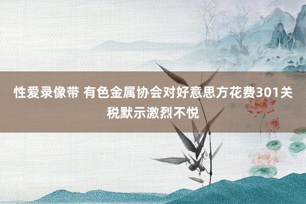 性爱录像带 有色金属协会对好意思方花费301关税默示激烈不悦