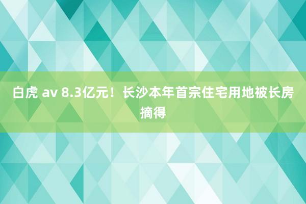 白虎 av 8.3亿元！长沙本年首宗住宅用地被长房摘得