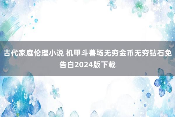 古代家庭伦理小说 机甲斗兽场无穷金币无穷钻石免告白2024版下载