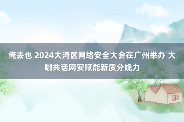 俺去也 2024大湾区网络安全大会在广州举办 大咖共话网安赋能新质分娩力