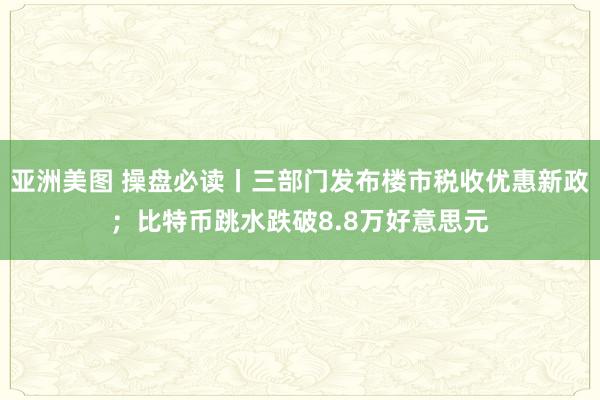 亚洲美图 操盘必读丨三部门发布楼市税收优惠新政；比特币跳水跌破8.8万好意思元